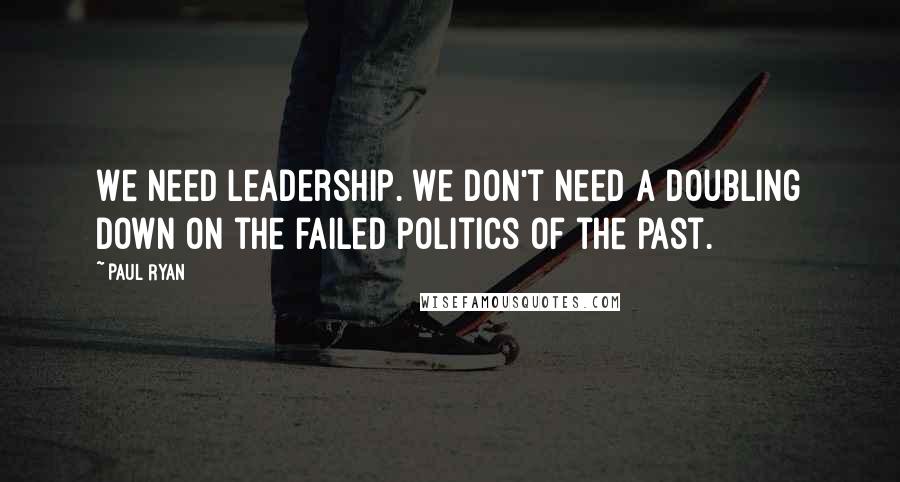 Paul Ryan Quotes: We need leadership. We don't need a doubling down on the failed politics of the past.