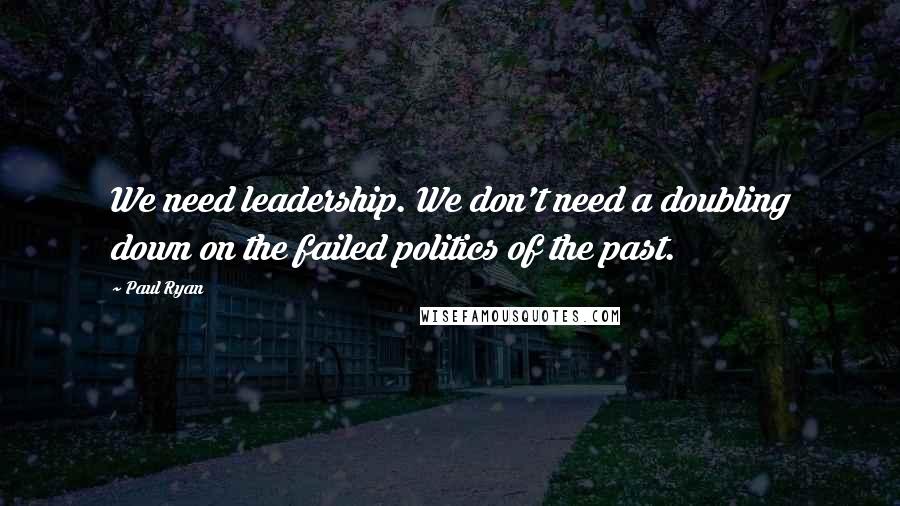 Paul Ryan Quotes: We need leadership. We don't need a doubling down on the failed politics of the past.