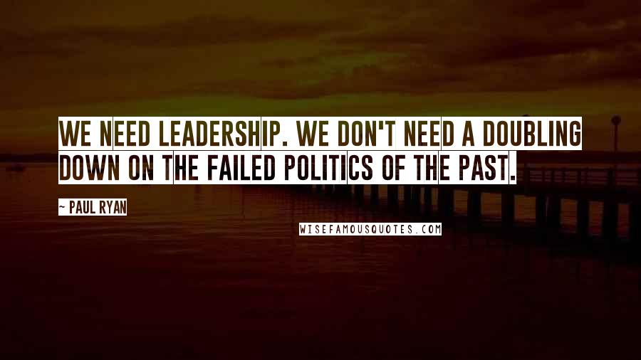 Paul Ryan Quotes: We need leadership. We don't need a doubling down on the failed politics of the past.