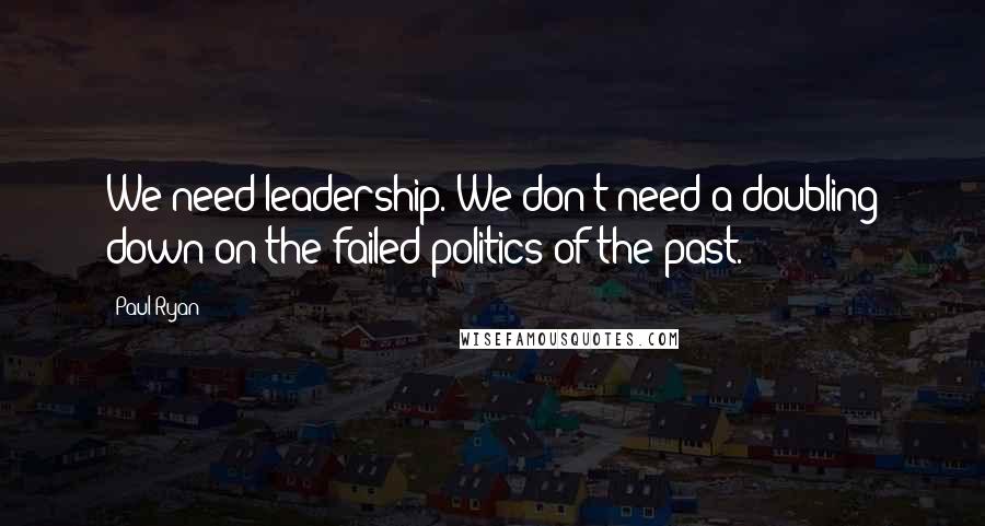 Paul Ryan Quotes: We need leadership. We don't need a doubling down on the failed politics of the past.