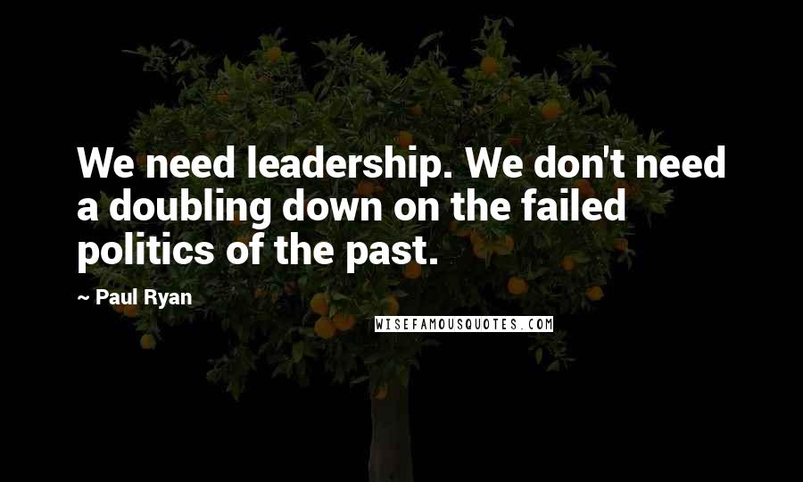 Paul Ryan Quotes: We need leadership. We don't need a doubling down on the failed politics of the past.