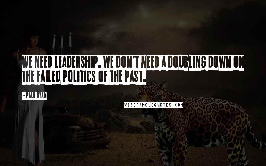 Paul Ryan Quotes: We need leadership. We don't need a doubling down on the failed politics of the past.