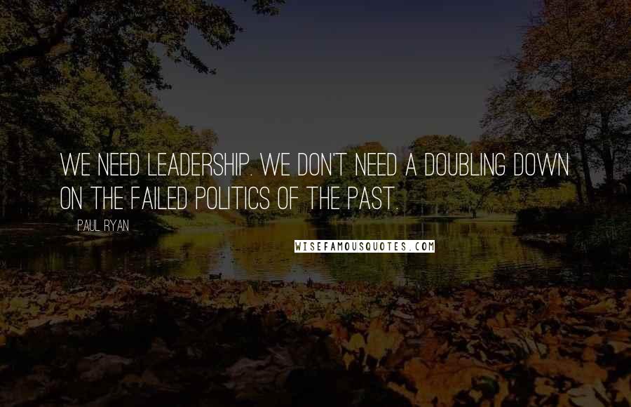 Paul Ryan Quotes: We need leadership. We don't need a doubling down on the failed politics of the past.