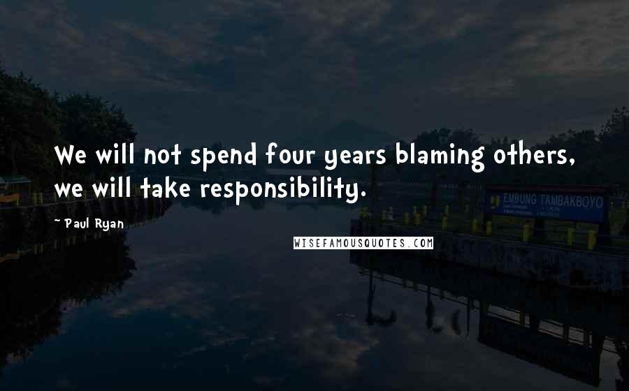 Paul Ryan Quotes: We will not spend four years blaming others, we will take responsibility.