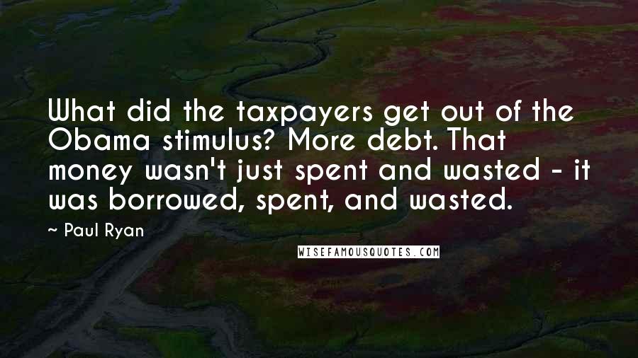 Paul Ryan Quotes: What did the taxpayers get out of the Obama stimulus? More debt. That money wasn't just spent and wasted - it was borrowed, spent, and wasted.