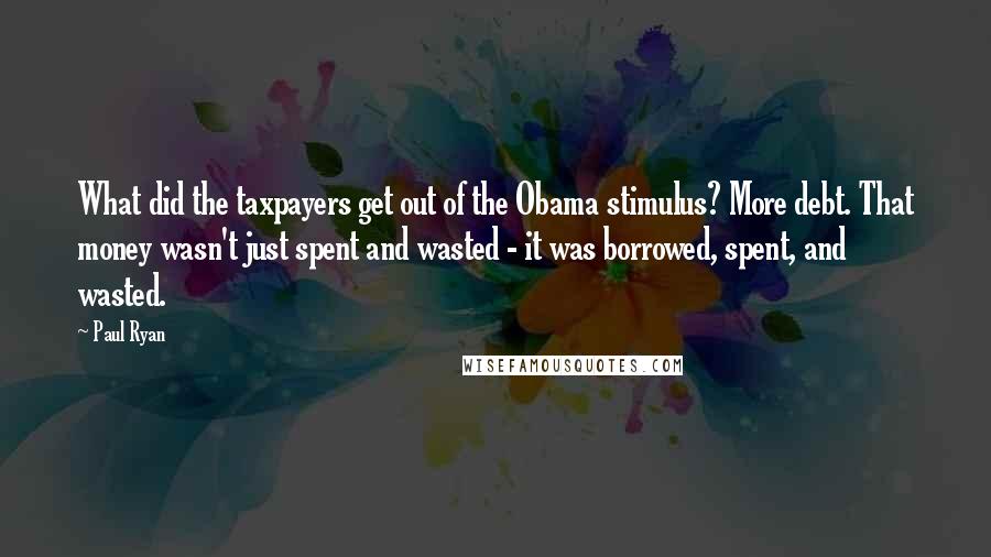 Paul Ryan Quotes: What did the taxpayers get out of the Obama stimulus? More debt. That money wasn't just spent and wasted - it was borrowed, spent, and wasted.