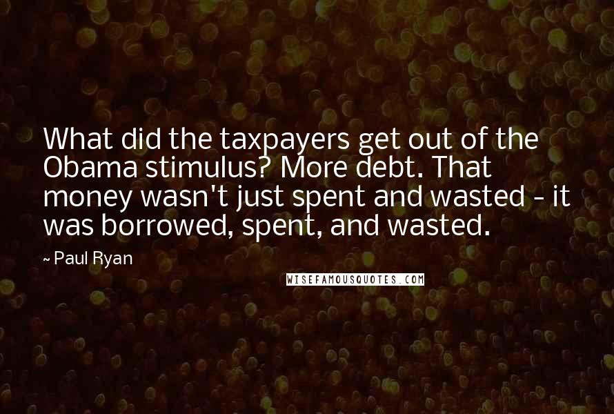 Paul Ryan Quotes: What did the taxpayers get out of the Obama stimulus? More debt. That money wasn't just spent and wasted - it was borrowed, spent, and wasted.