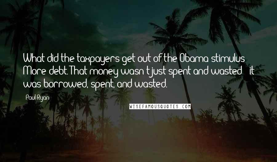 Paul Ryan Quotes: What did the taxpayers get out of the Obama stimulus? More debt. That money wasn't just spent and wasted - it was borrowed, spent, and wasted.