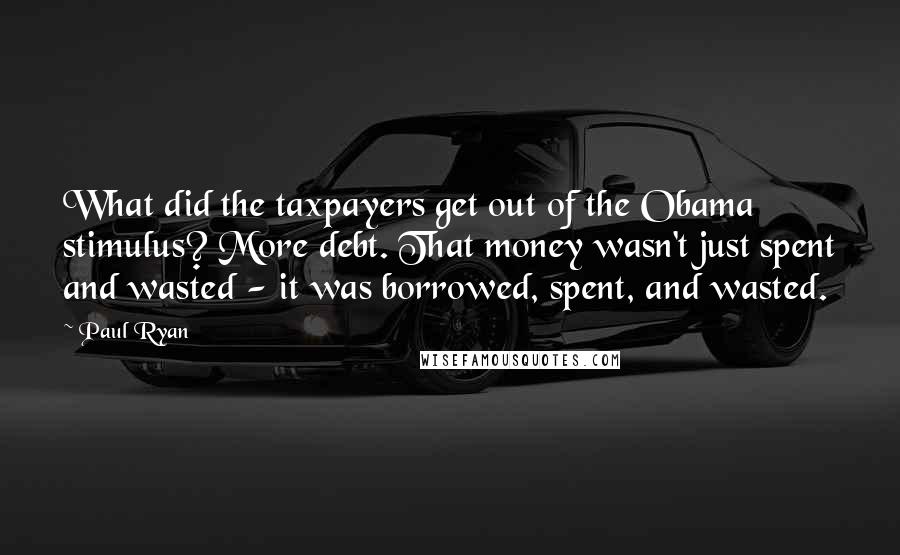 Paul Ryan Quotes: What did the taxpayers get out of the Obama stimulus? More debt. That money wasn't just spent and wasted - it was borrowed, spent, and wasted.