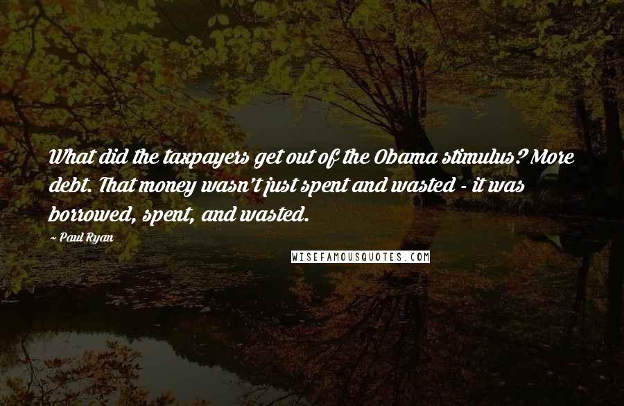 Paul Ryan Quotes: What did the taxpayers get out of the Obama stimulus? More debt. That money wasn't just spent and wasted - it was borrowed, spent, and wasted.