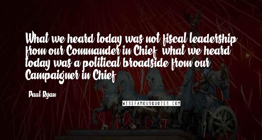 Paul Ryan Quotes: What we heard today was not fiscal leadership from our Commander-in-Chief, what we heard today was a political broadside from our Campaigner-in-Chief.