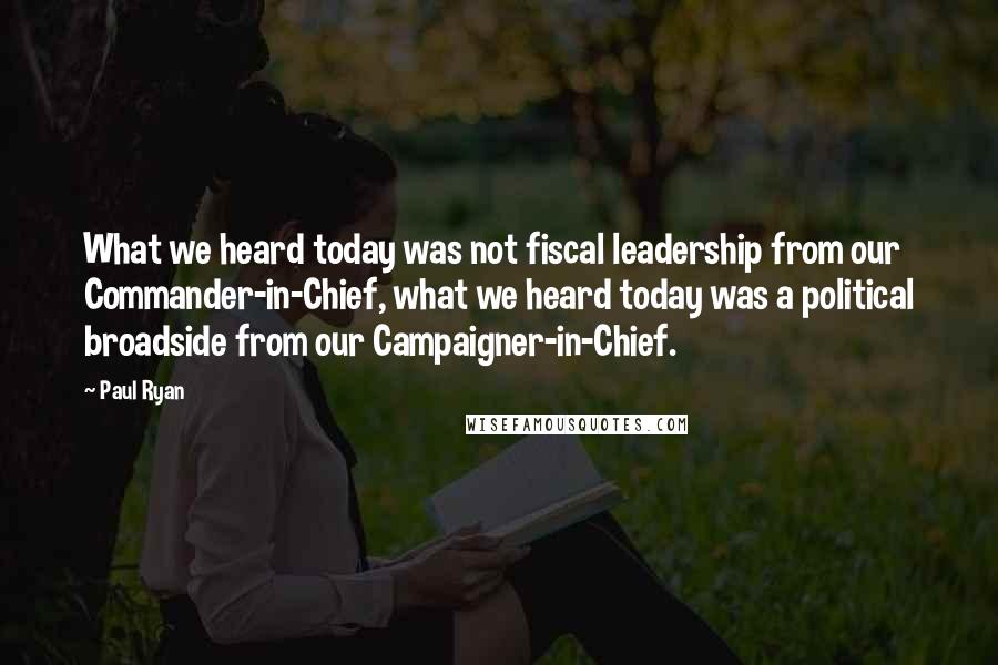 Paul Ryan Quotes: What we heard today was not fiscal leadership from our Commander-in-Chief, what we heard today was a political broadside from our Campaigner-in-Chief.