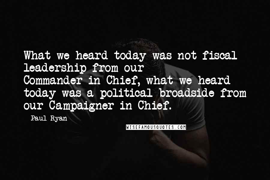 Paul Ryan Quotes: What we heard today was not fiscal leadership from our Commander-in-Chief, what we heard today was a political broadside from our Campaigner-in-Chief.