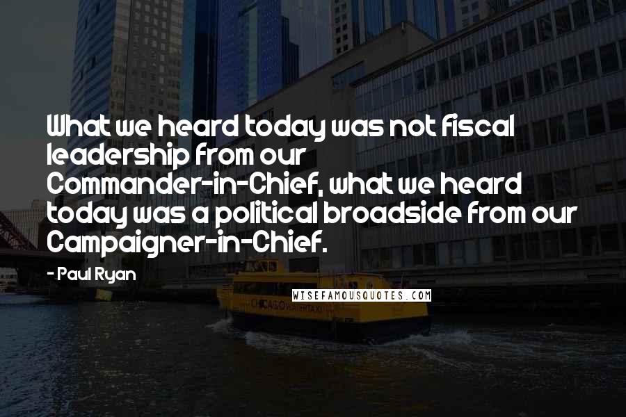 Paul Ryan Quotes: What we heard today was not fiscal leadership from our Commander-in-Chief, what we heard today was a political broadside from our Campaigner-in-Chief.