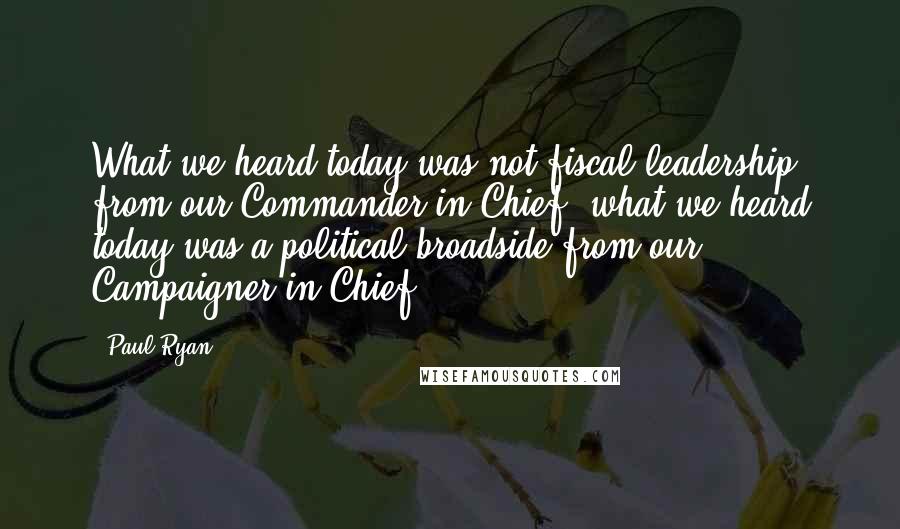 Paul Ryan Quotes: What we heard today was not fiscal leadership from our Commander-in-Chief, what we heard today was a political broadside from our Campaigner-in-Chief.