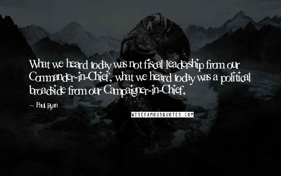 Paul Ryan Quotes: What we heard today was not fiscal leadership from our Commander-in-Chief, what we heard today was a political broadside from our Campaigner-in-Chief.