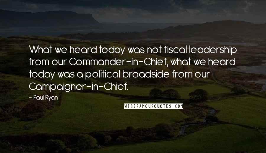 Paul Ryan Quotes: What we heard today was not fiscal leadership from our Commander-in-Chief, what we heard today was a political broadside from our Campaigner-in-Chief.