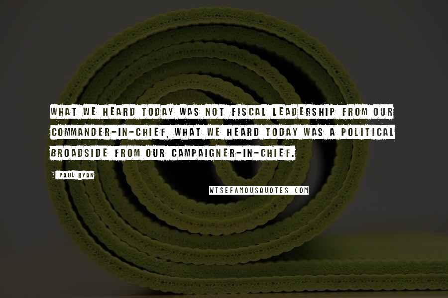 Paul Ryan Quotes: What we heard today was not fiscal leadership from our Commander-in-Chief, what we heard today was a political broadside from our Campaigner-in-Chief.