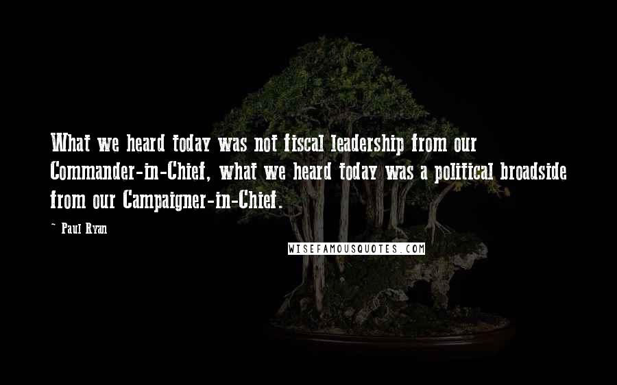 Paul Ryan Quotes: What we heard today was not fiscal leadership from our Commander-in-Chief, what we heard today was a political broadside from our Campaigner-in-Chief.