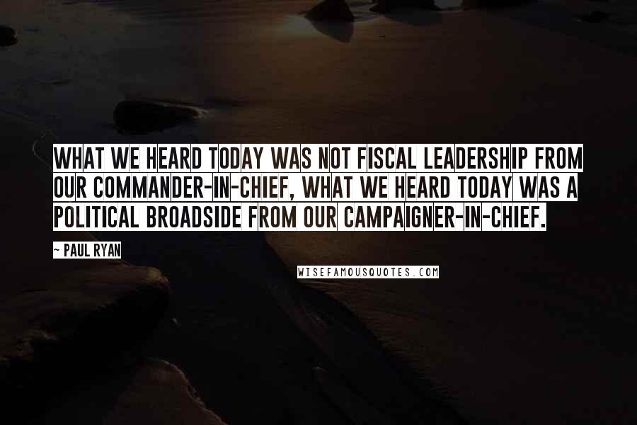 Paul Ryan Quotes: What we heard today was not fiscal leadership from our Commander-in-Chief, what we heard today was a political broadside from our Campaigner-in-Chief.