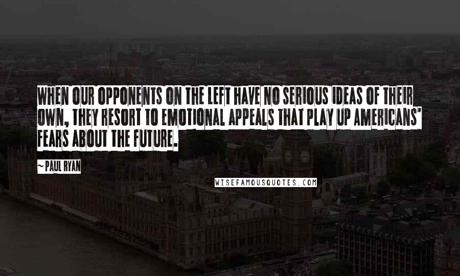 Paul Ryan Quotes: When our opponents on the Left have no serious ideas of their own, they resort to emotional appeals that play up Americans' fears about the future.