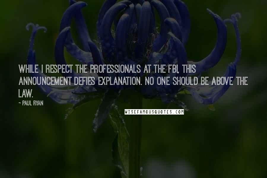 Paul Ryan Quotes: While I respect the professionals at the FBI, this announcement defies explanation. No one should be above the law.