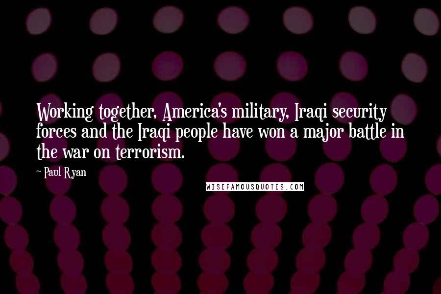 Paul Ryan Quotes: Working together, America's military, Iraqi security forces and the Iraqi people have won a major battle in the war on terrorism.