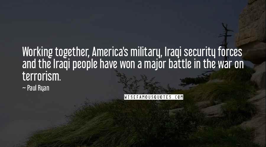 Paul Ryan Quotes: Working together, America's military, Iraqi security forces and the Iraqi people have won a major battle in the war on terrorism.