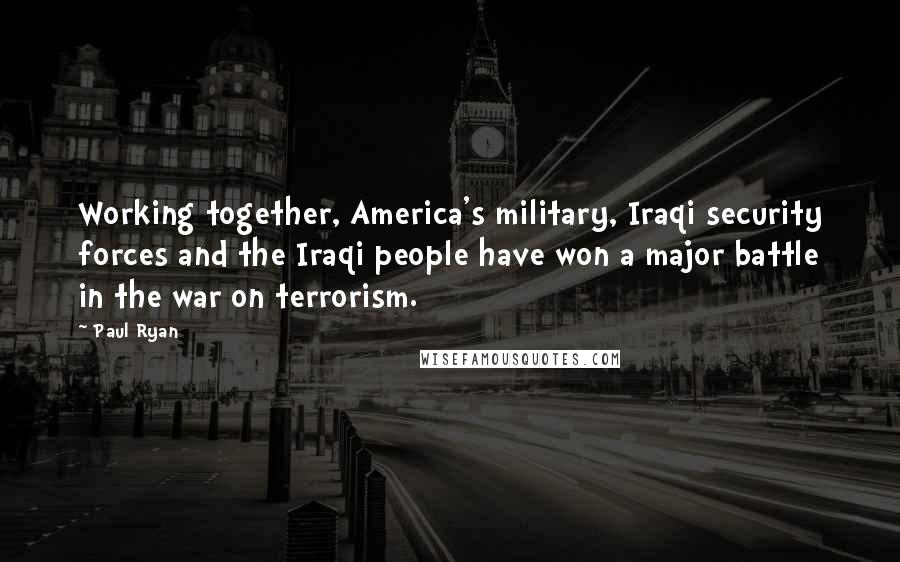 Paul Ryan Quotes: Working together, America's military, Iraqi security forces and the Iraqi people have won a major battle in the war on terrorism.