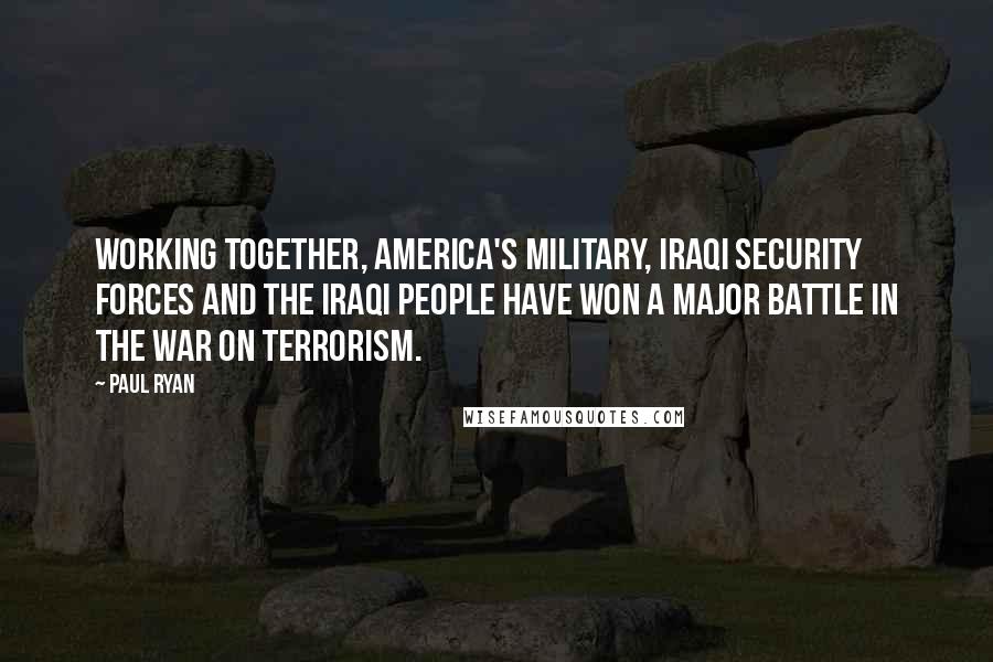 Paul Ryan Quotes: Working together, America's military, Iraqi security forces and the Iraqi people have won a major battle in the war on terrorism.