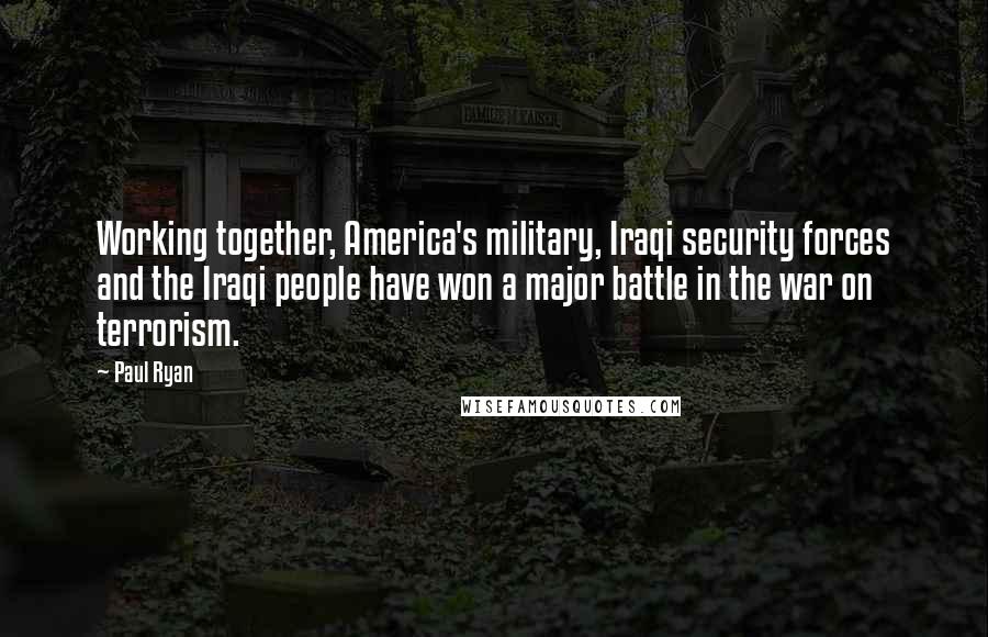 Paul Ryan Quotes: Working together, America's military, Iraqi security forces and the Iraqi people have won a major battle in the war on terrorism.
