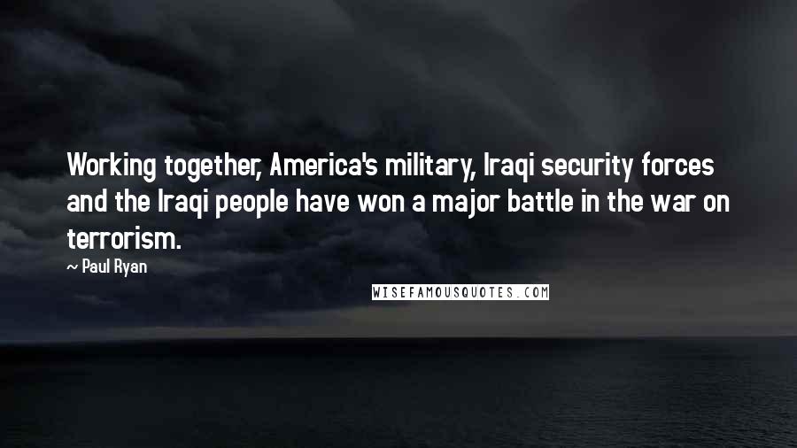 Paul Ryan Quotes: Working together, America's military, Iraqi security forces and the Iraqi people have won a major battle in the war on terrorism.