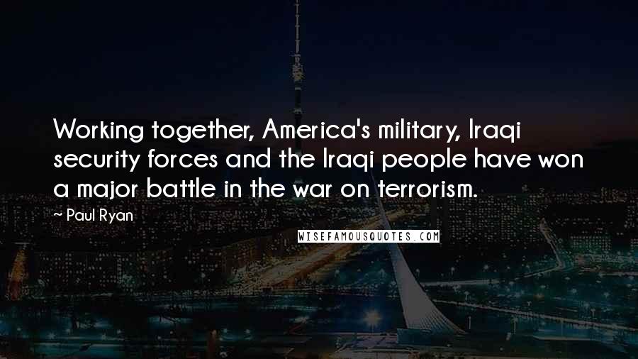 Paul Ryan Quotes: Working together, America's military, Iraqi security forces and the Iraqi people have won a major battle in the war on terrorism.