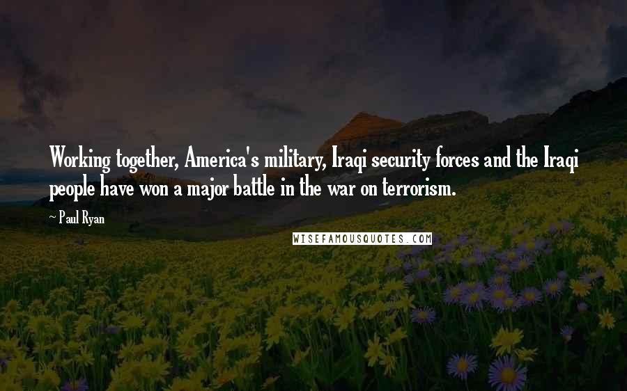 Paul Ryan Quotes: Working together, America's military, Iraqi security forces and the Iraqi people have won a major battle in the war on terrorism.