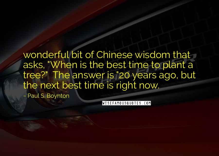 Paul S. Boynton Quotes: wonderful bit of Chinese wisdom that asks, "When is the best time to plant a tree?" The answer is "20 years ago, but the next best time is right now.