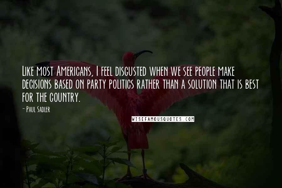 Paul Sadler Quotes: Like most Americans, I feel disgusted when we see people make decisions based on party politics rather than a solution that is best for the country.