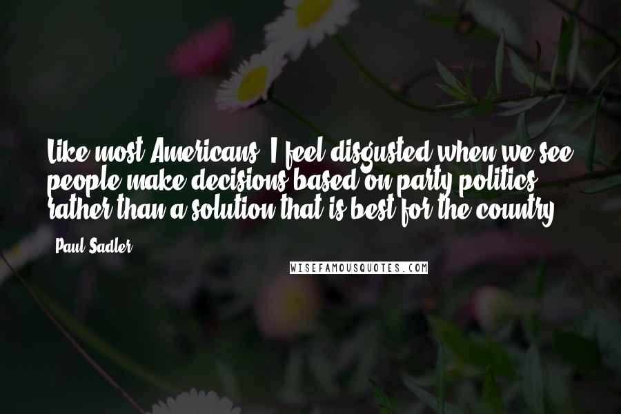 Paul Sadler Quotes: Like most Americans, I feel disgusted when we see people make decisions based on party politics rather than a solution that is best for the country.