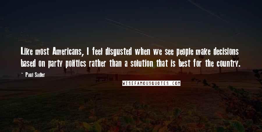 Paul Sadler Quotes: Like most Americans, I feel disgusted when we see people make decisions based on party politics rather than a solution that is best for the country.