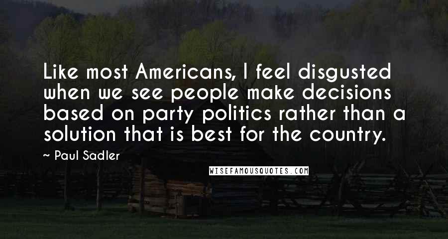 Paul Sadler Quotes: Like most Americans, I feel disgusted when we see people make decisions based on party politics rather than a solution that is best for the country.