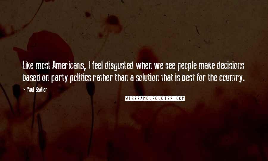 Paul Sadler Quotes: Like most Americans, I feel disgusted when we see people make decisions based on party politics rather than a solution that is best for the country.