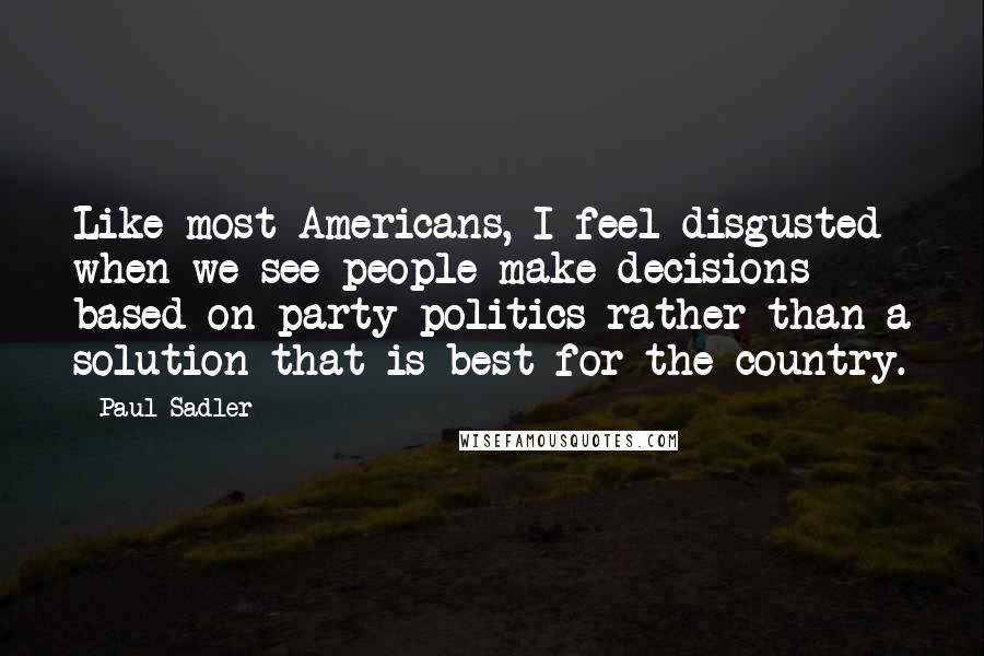 Paul Sadler Quotes: Like most Americans, I feel disgusted when we see people make decisions based on party politics rather than a solution that is best for the country.