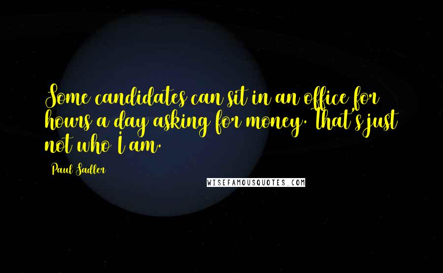 Paul Sadler Quotes: Some candidates can sit in an office for 10 hours a day asking for money. That's just not who I am.