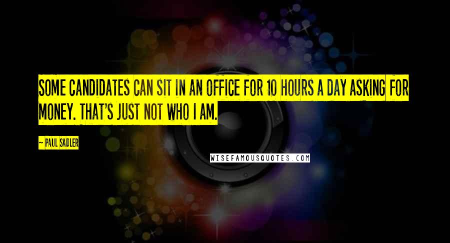 Paul Sadler Quotes: Some candidates can sit in an office for 10 hours a day asking for money. That's just not who I am.