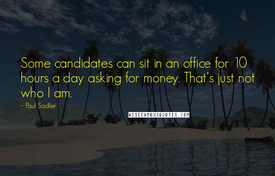 Paul Sadler Quotes: Some candidates can sit in an office for 10 hours a day asking for money. That's just not who I am.