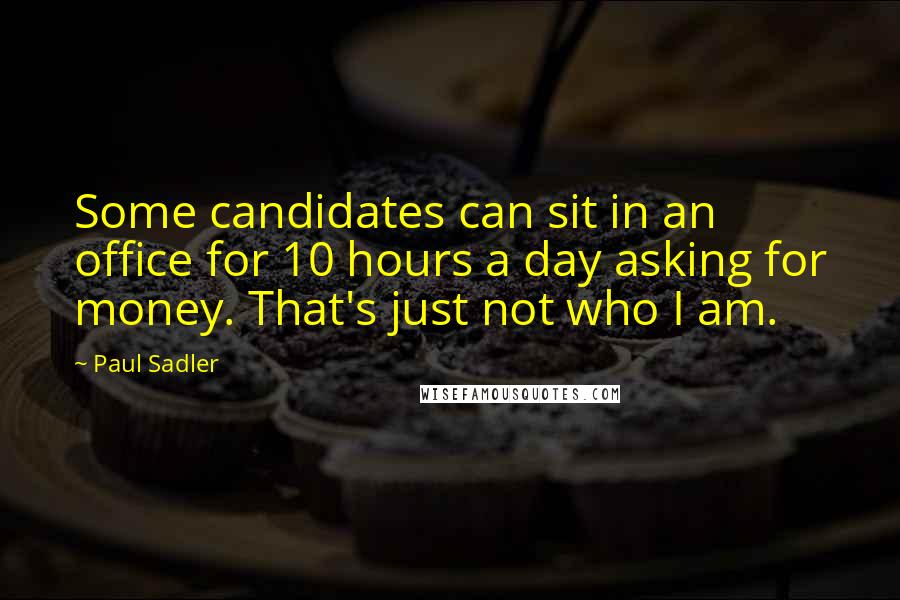 Paul Sadler Quotes: Some candidates can sit in an office for 10 hours a day asking for money. That's just not who I am.