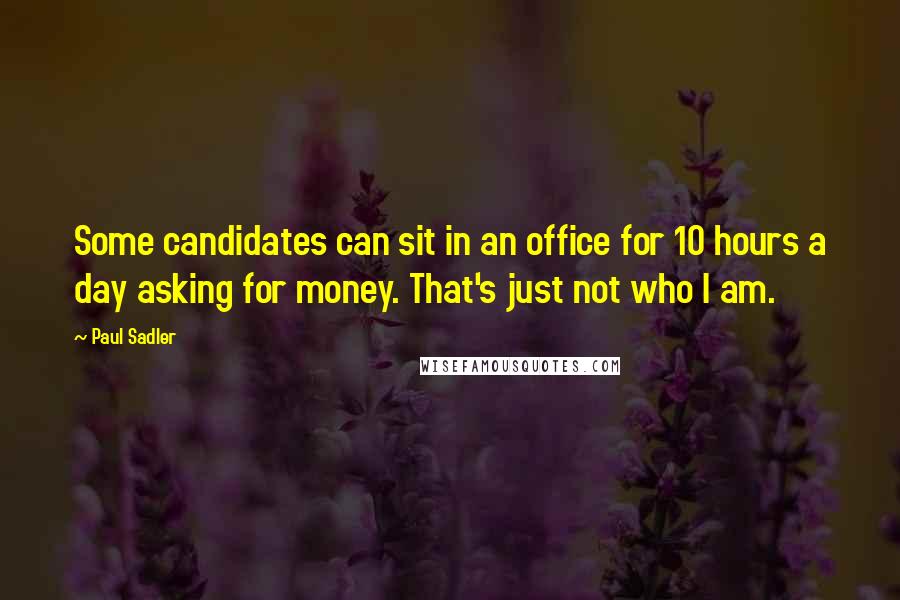 Paul Sadler Quotes: Some candidates can sit in an office for 10 hours a day asking for money. That's just not who I am.