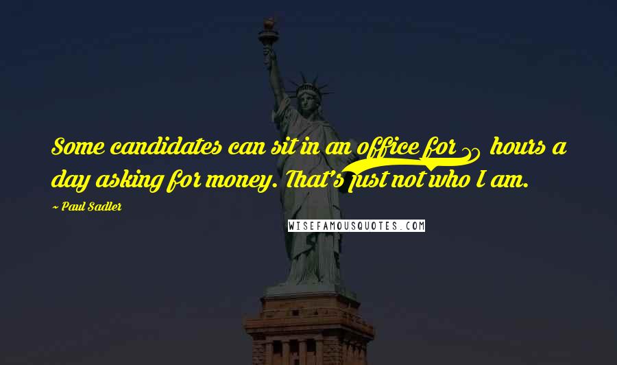 Paul Sadler Quotes: Some candidates can sit in an office for 10 hours a day asking for money. That's just not who I am.
