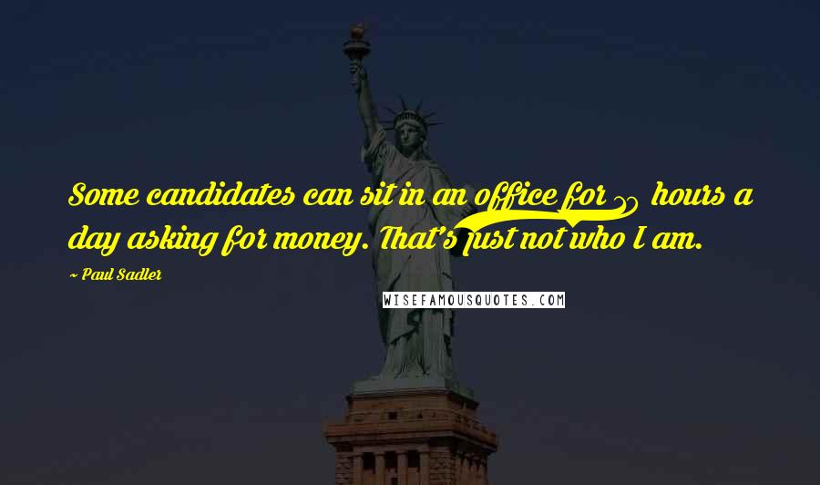 Paul Sadler Quotes: Some candidates can sit in an office for 10 hours a day asking for money. That's just not who I am.