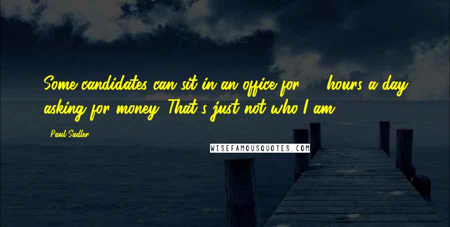 Paul Sadler Quotes: Some candidates can sit in an office for 10 hours a day asking for money. That's just not who I am.