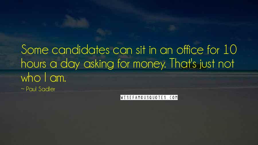 Paul Sadler Quotes: Some candidates can sit in an office for 10 hours a day asking for money. That's just not who I am.